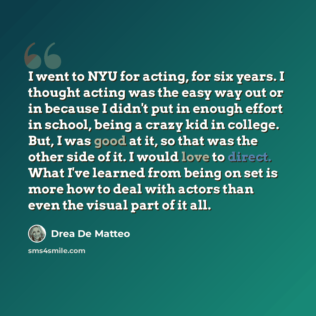 “I went to NYU for acting, for six years. I thought acting was the easy way out or in because I didn't put in enough effort in school, being a crazy kid in college. But, I was good at it, so that was the other side of it. I would love to direct. What I've learned from being on set is more how to…” quote by Drea de Matteo