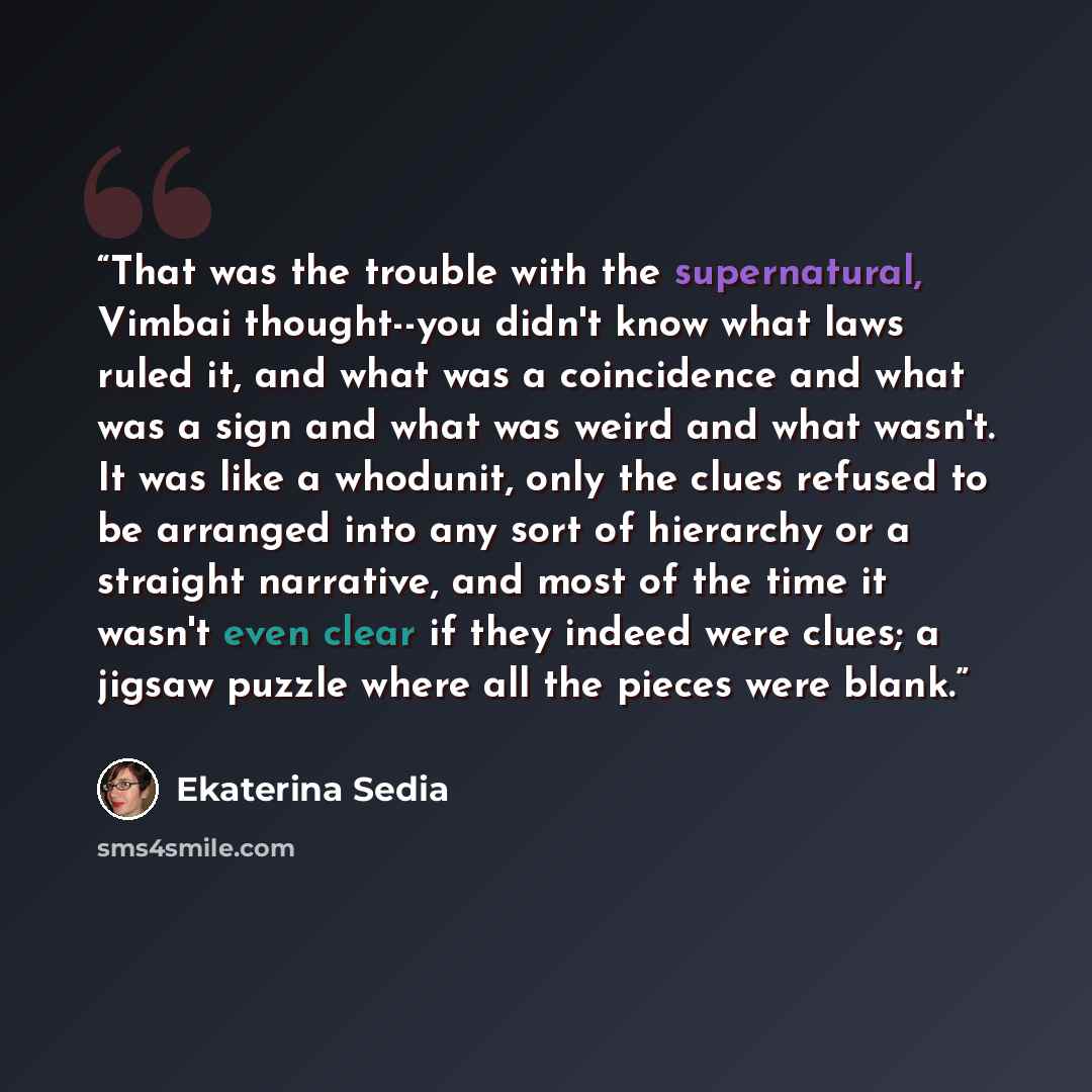 “That was the trouble with the supernatural, Vimbai thought--you didn't know what laws ruled it, and what was a coincidence and what was a sign and what was weird and what wasn't. It was like a whodunit, only the clues refused to be arranged into any sort of hierarchy or a straight narrative, and…” quote by Ekaterina Sedia