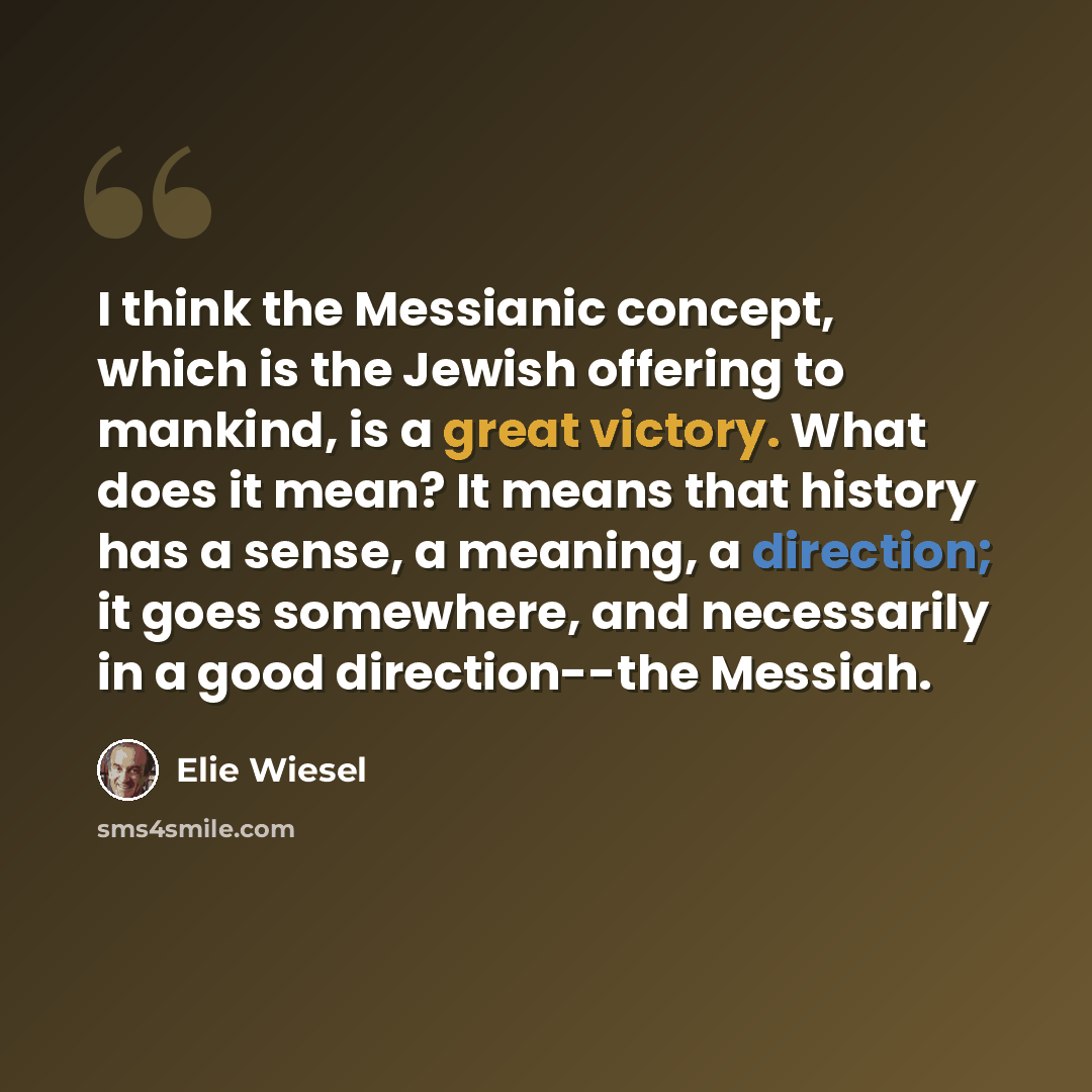 “I think the Messianic concept, which is the Jewish offering to mankind, is a great victory. What does it mean? It means that history has a sense, a meaning, a direction; it goes somewhere, and necessarily in a good direction--the Messiah.” quote by Elie Wiesel