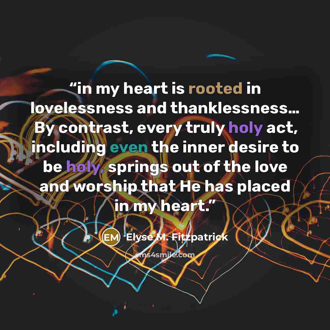 “in my heart is rooted in lovelessness and thanklessness… By contrast, every truly holy act, including even the inner desire to be holy, springs out of the love and worship that He has placed in my heart.” quote by Elyse M. Fitzpatrick
