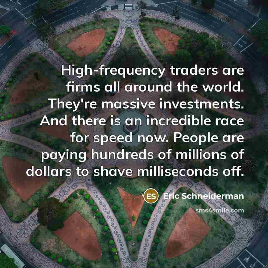 “High-frequency traders are firms all around the world. They're massive investments. And there is an incredible race for speed now. People are paying hundreds of millions of dollars to shave milliseconds off.” quote by Eric Schneiderman