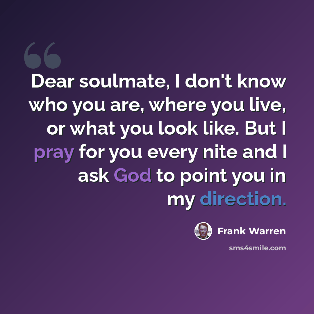 “Dear soulmate, I don't know who you are, where you live, or what you look like. But I pray for you every nite and I ask God to point you in my direction.” quote by Frank Warren