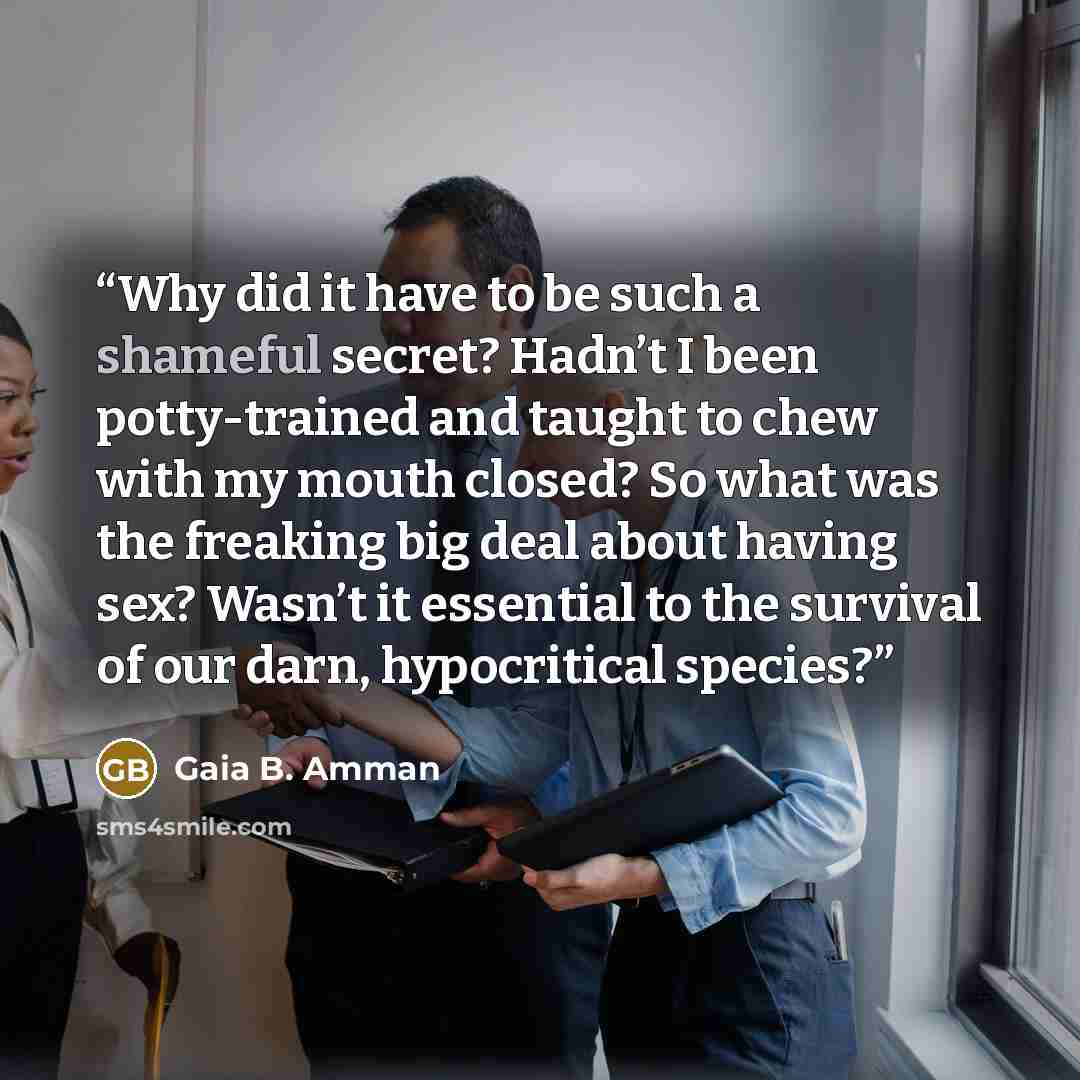 “Why did it have to be such a shameful secret? Hadn’t I been potty-trained and taught to chew with my mouth closed? So what was the freaking big deal about having sex? Wasn’t it essential to the survival of our darn, hypocritical species?” quote by Gaia B. Amman
