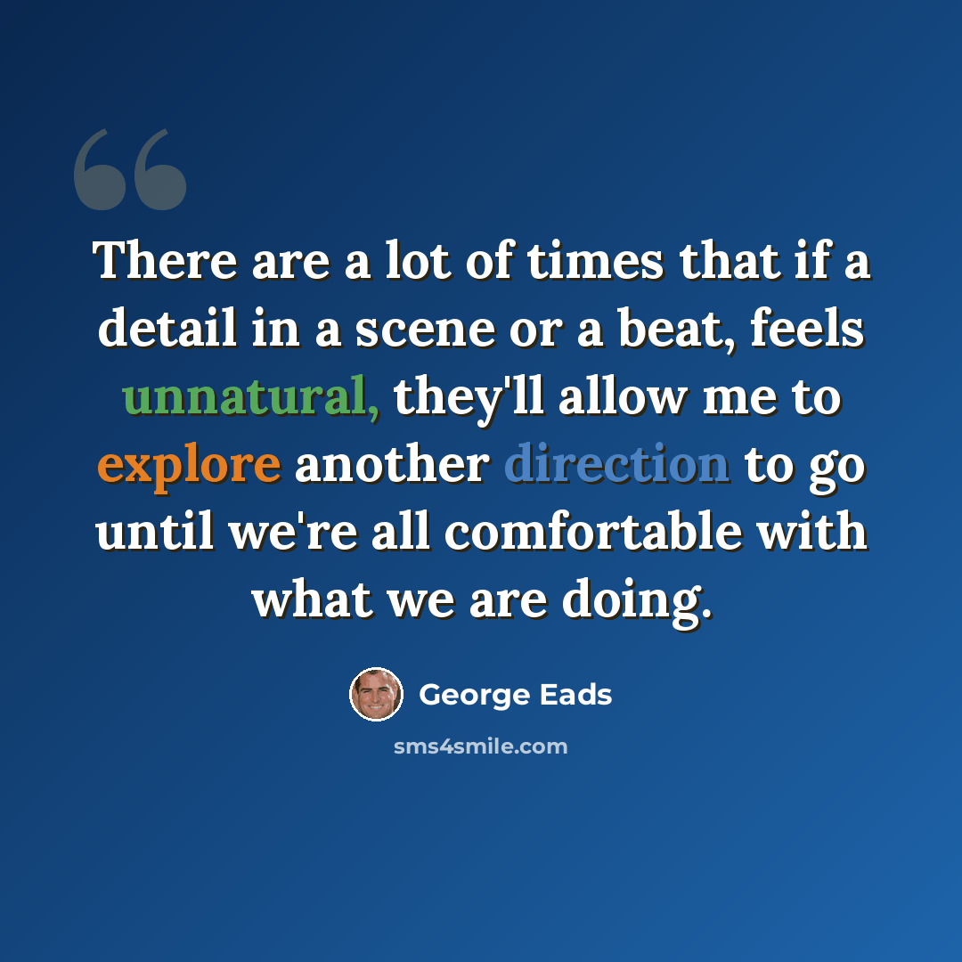 “There are a lot of times that if a detail in a scene or a beat, feels unnatural, they'll allow me to explore another direction to go until we're all comfortable with what we are doing.” quote by George Eads