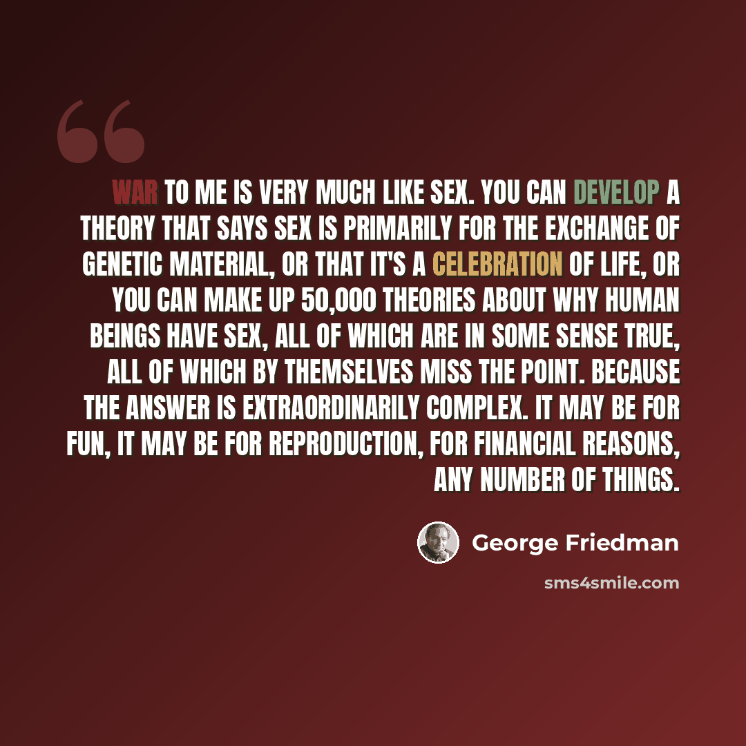 “War to me is very much like sex. You can develop a theory that says sex is primarily for the exchange of genetic material, or that it's a celebration of life, or you can make up 50,000 theories about why human beings have sex, all of which are in some sense true, all of which by themselves miss…” quote by George Friedman