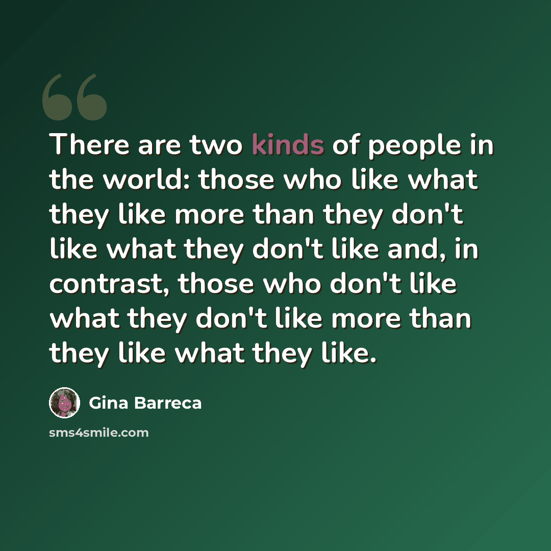 “There are two kinds of people in the world: those who like what they like more than they don't like what they don't like and, in contrast, those who don't like what they don't like more than they like what they like.” quote by Gina Barreca
