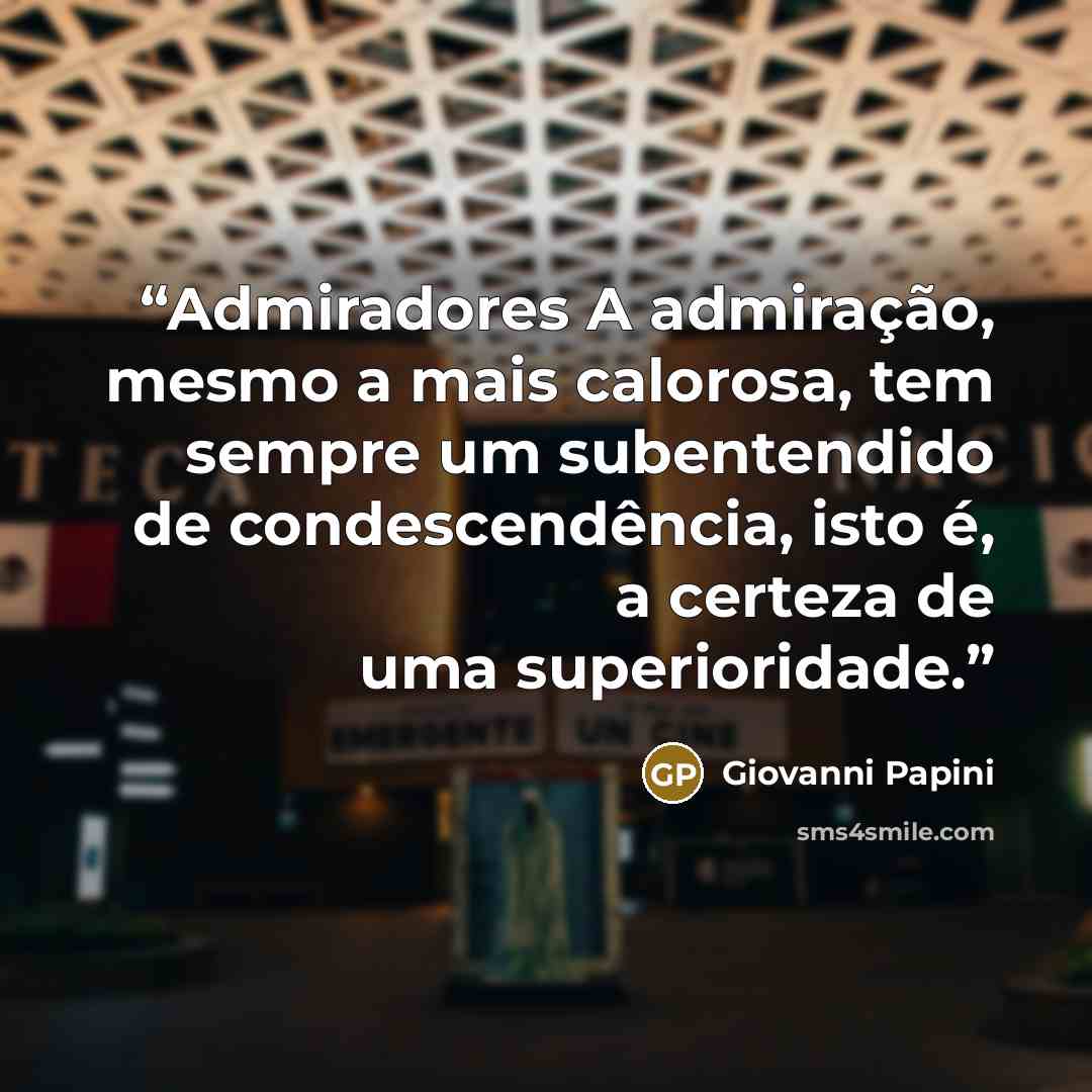 “Admiradores A admiração, mesmo a mais calorosa, tem sempre um subentendido de condescendência, isto é, a certeza de uma superioridade.” quote by Giovanni Papini