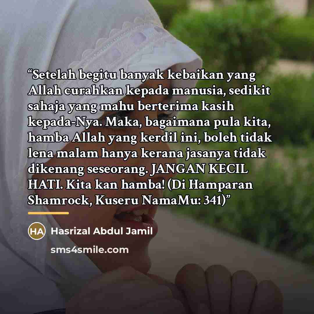 “Setelah begitu banyak kebaikan yang Allah curahkan kepada manusia, sedikit sahaja yang mahu berterima kasih kepada-Nya. Maka, bagaimana pula kita, hamba Allah yang kerdil ini, boleh tidak lena malam hanya kerana jasanya tidak dikenang seseorang. JANGAN KECIL HATI. Kita kan hamba! (Di Hamparan…” quote by Hasrizal Abdul Jamil