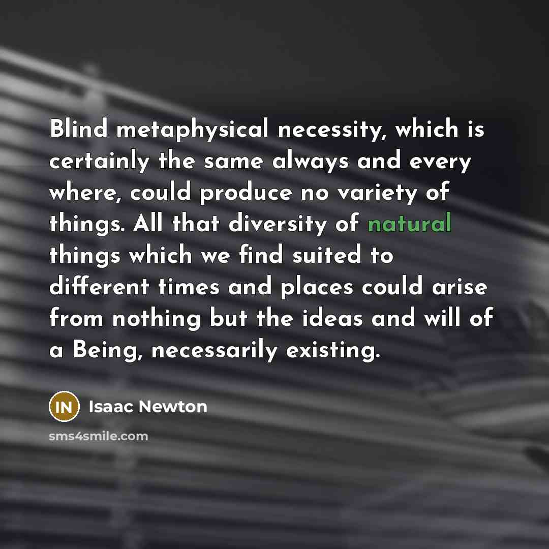 “Blind metaphysical necessity, which is certainly the same always and every where, could produce no variety of things. All that diversity of natural things which we find suited to different times and places could arise from nothing but the ideas and will of a Being, necessarily existing.” quote by Isaac Newton