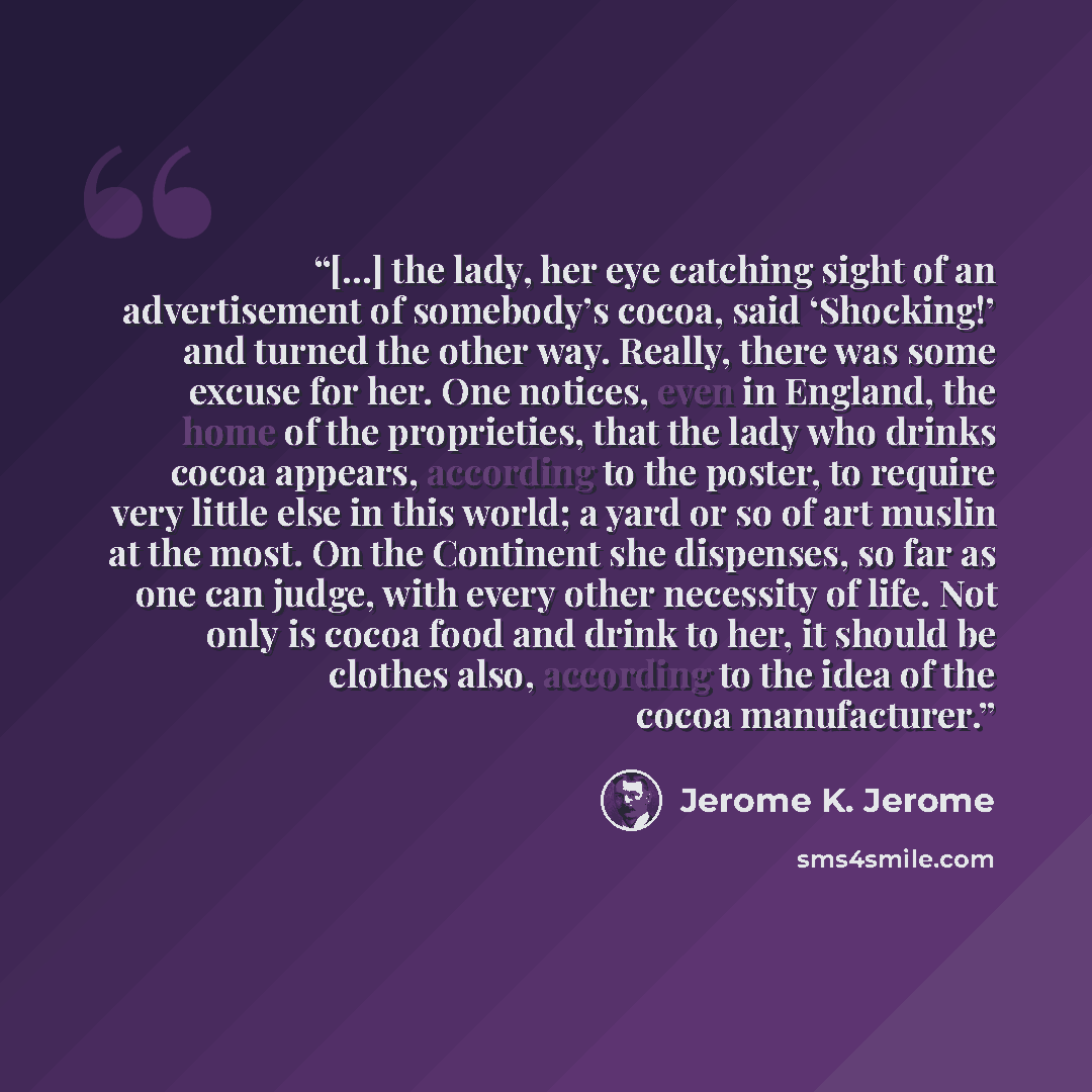 “[…] the lady, her eye catching sight of an advertisement of somebody’s cocoa, said ‘Shocking!’ and turned the other way. Really, there was some excuse for her. One notices, even in England, the home of the proprieties, that the lady who drinks cocoa appears, according to the poster, to require…” quote by Jerome K. Jerome