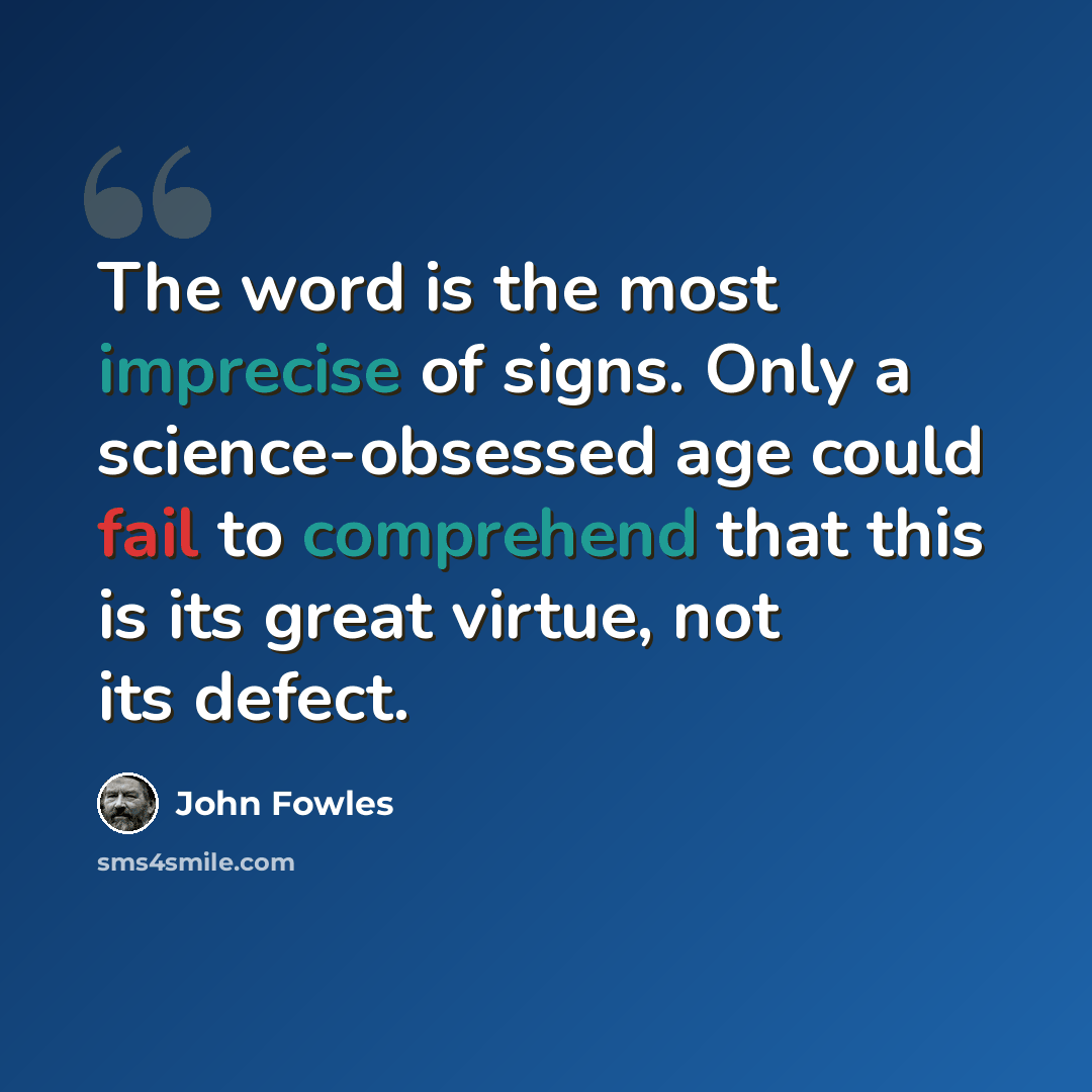 “The word is the most imprecise of signs. Only a science-obsessed age could fail to comprehend that this is its great virtue, not its defect.” quote by John Fowles