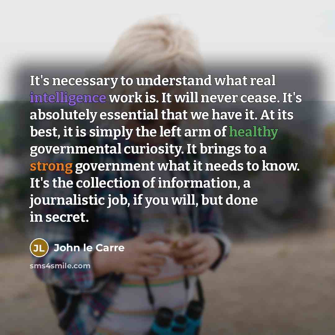 “It's necessary to understand what real intelligence work is. It will never cease. It's absolutely essential that we have it. At its best, it is simply the left arm of healthy governmental curiosity. It brings to a strong government what it needs to know. It's the collection of information, a…” quote by John le Carre