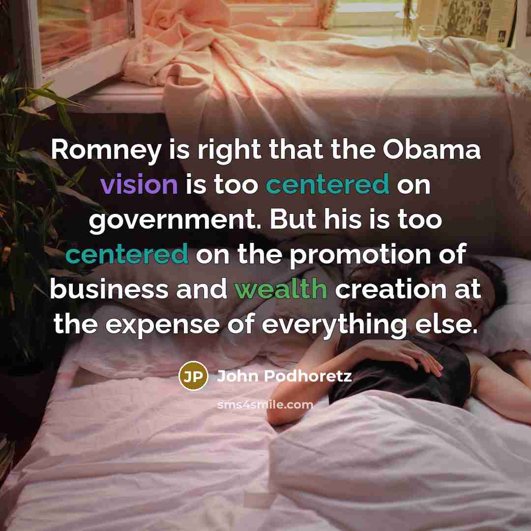 “Romney is right that the Obama vision is too centered on government. But his is too centered on the promotion of business and wealth creation at the expense of everything else.” quote by John Podhoretz