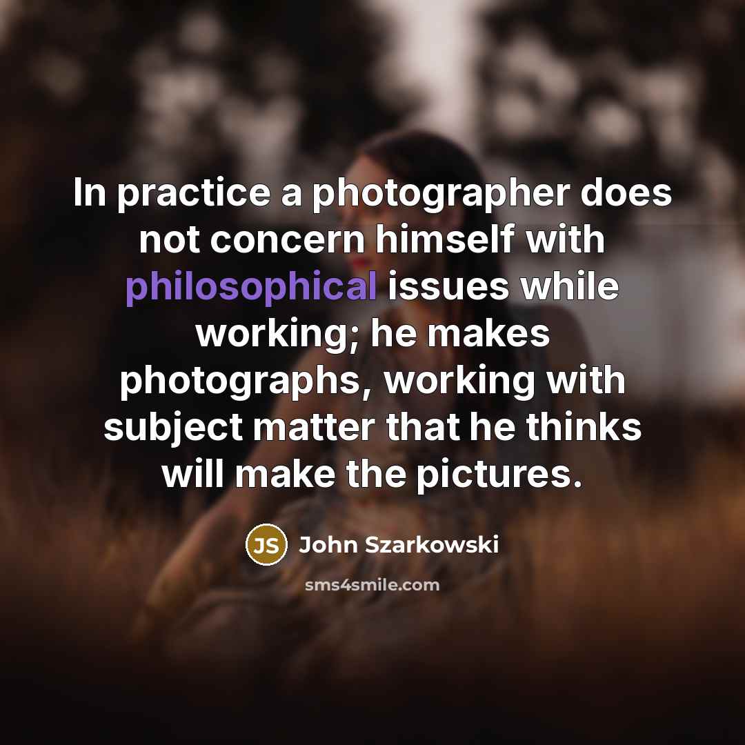 “In practice a photographer does not concern himself with philosophical issues while working; he makes photographs, working with subject matter that he thinks will make the pictures.” quote by John Szarkowski