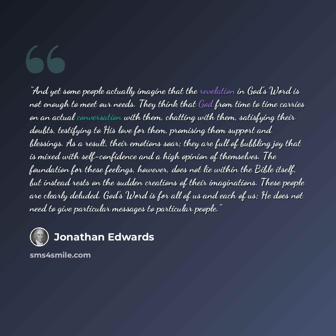 “And yet some people actually imagine that the revelation in God’s Word is not enough to meet our needs. They think that God from time to time carries on an actual conversation with them, chatting with them, satisfying their doubts, testifying to His love for them, promising them support and…” quote by Jonathan Edwards