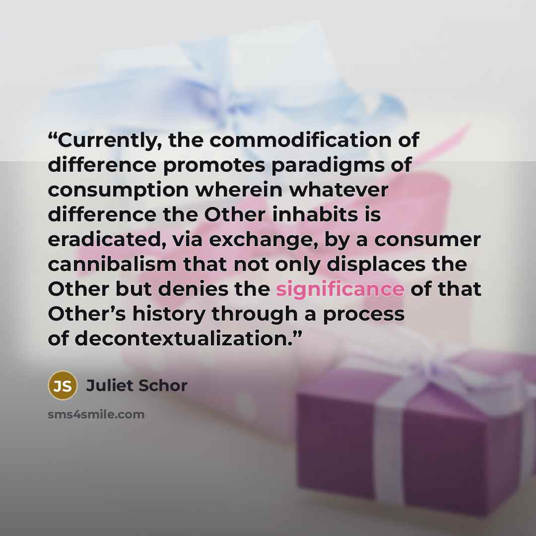 “Currently, the commodification of difference promotes paradigms of consumption wherein whatever difference the Other inhabits is eradicated, via exchange, by a consumer cannibalism that not only displaces the Other but denies the significance of that Other’s history through a process of…” quote by Juliet Schor
