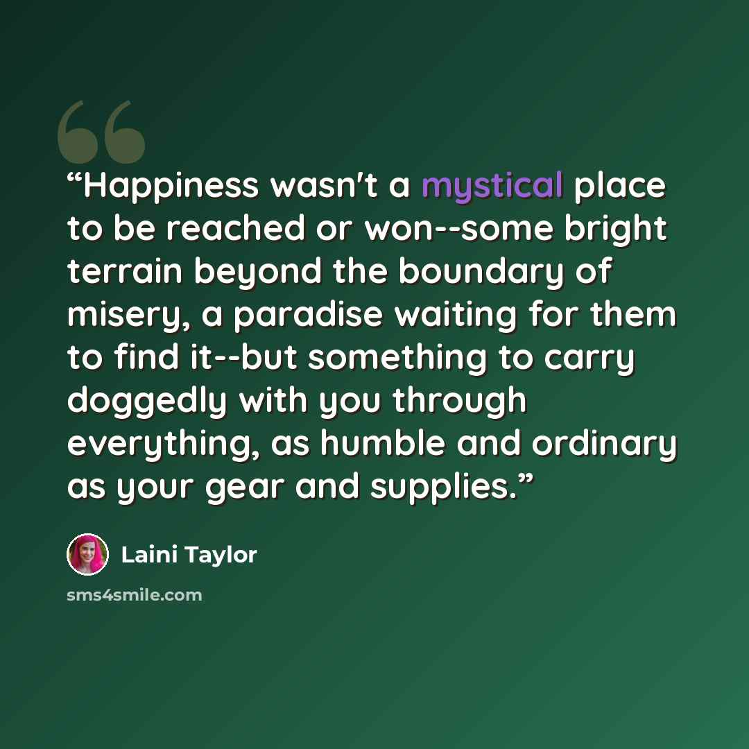 “Happiness wasn't a mystical place to be reached or won--some bright terrain beyond the boundary of misery, a paradise waiting for them to find it--but something to carry doggedly with you through everything, as humble and ordinary as your gear and supplies.” quote by Laini Taylor