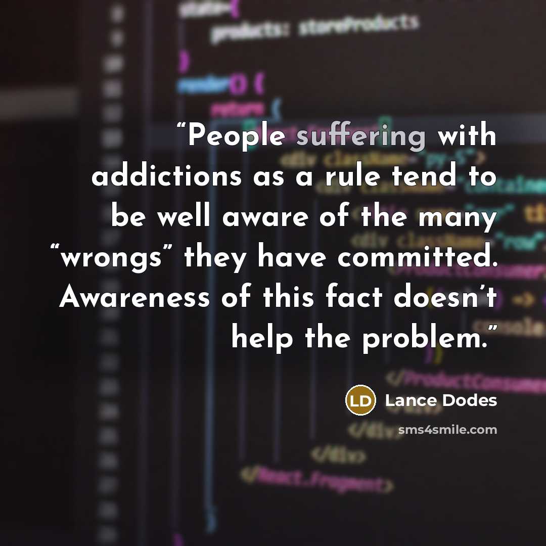 “People suffering with addictions as a rule tend to be well aware of the many “wrongs” they have committed. Awareness of this fact doesn’t help the problem.” quote by Lance Dodes