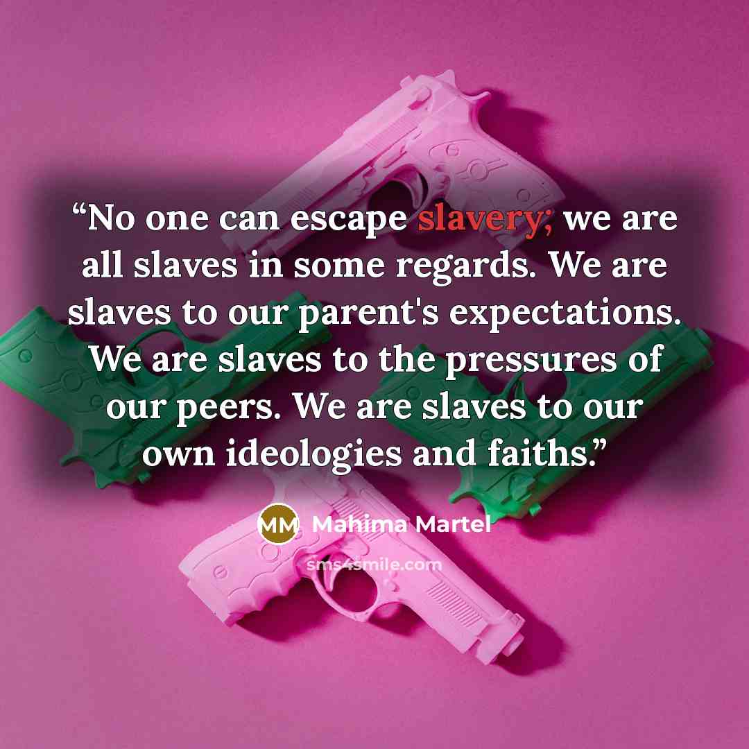 “No one can escape slavery; we are all slaves in some regards. We are slaves to our parent's expectations. We are slaves to the pressures of our peers. We are slaves to our own ideologies and faiths.” quote by Mahima Martel