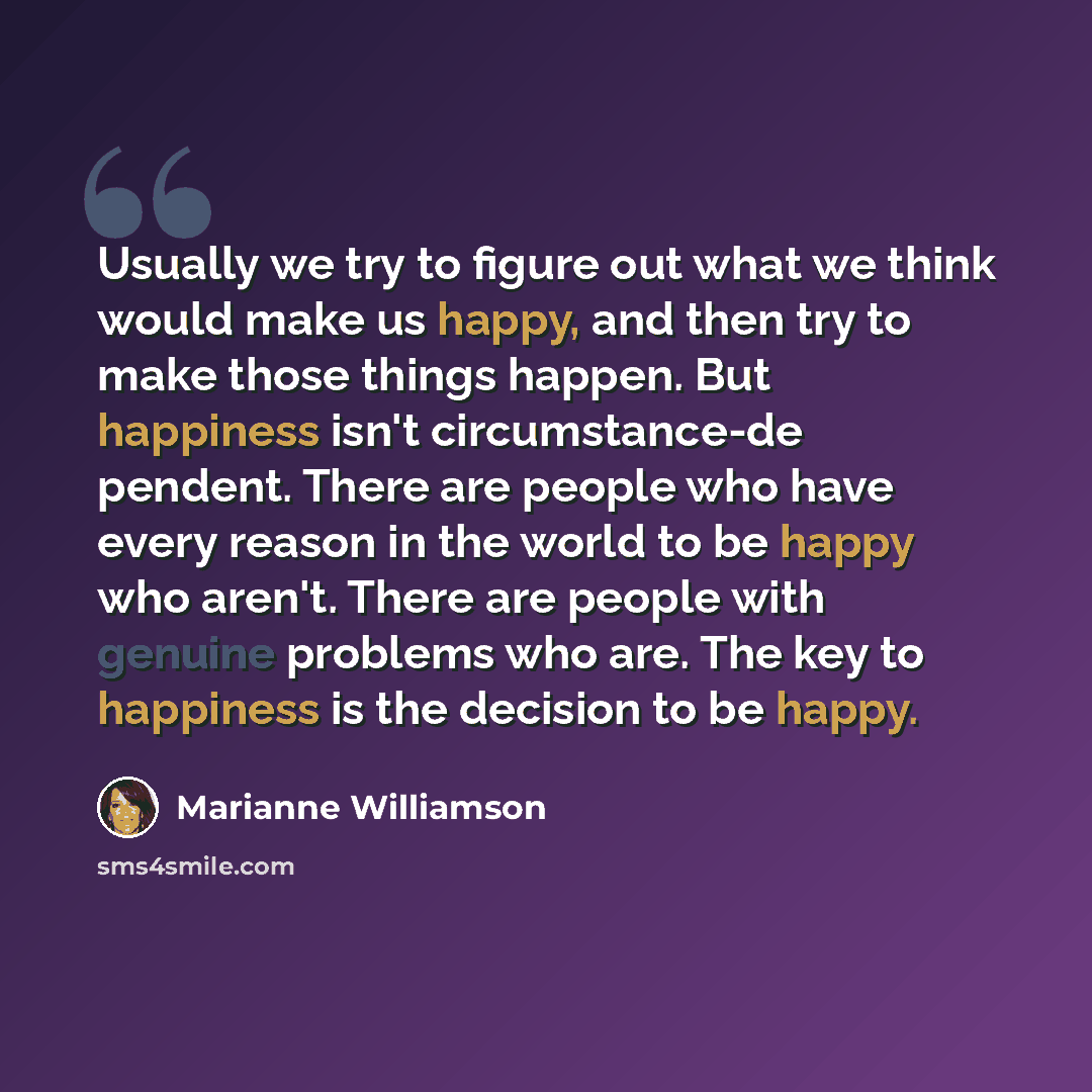 “Usually we try to figure out what we think would make us happy, and then try to make those things happen. But happiness isn't circumstance-de pendent. There are people who have every reason in the world to be happy who aren't. There are people with genuine problems who are. The key to happiness is…” quote by Marianne Williamson