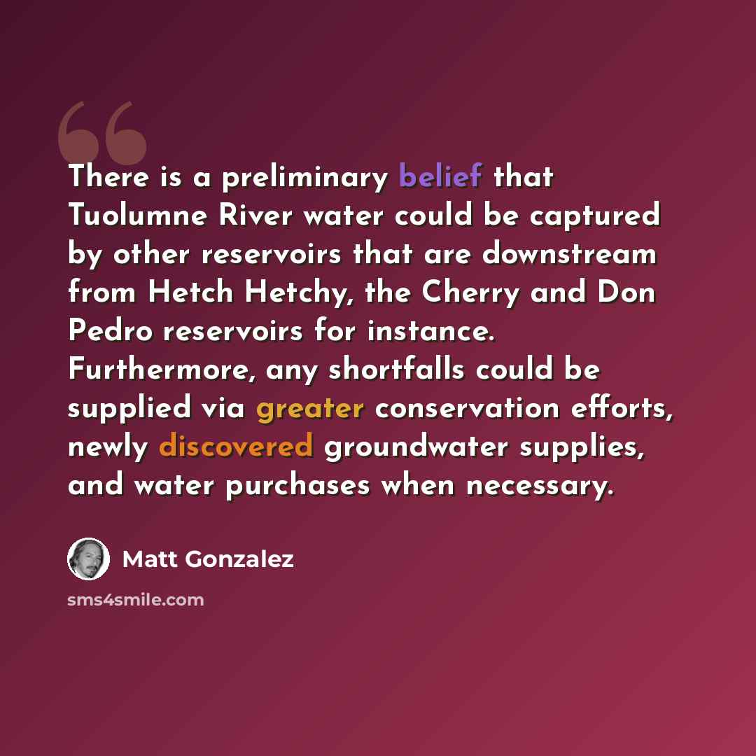 “There is a preliminary belief that Tuolumne River water could be captured by other reservoirs that are downstream from Hetch Hetchy, the Cherry and Don Pedro reservoirs for instance. Furthermore, any shortfalls could be supplied via greater conservation efforts, newly discovered groundwater…” quote by Matt Gonzalez