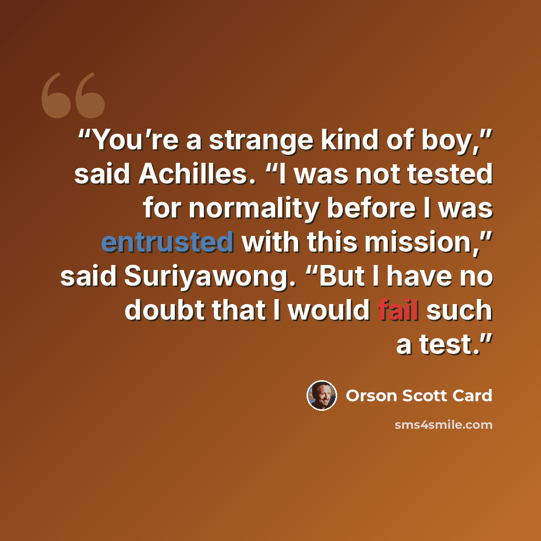 “You’re a strange kind of boy,” said Achilles. “I was not tested for normality before I was entrusted with this mission,” said Suriyawong. “But I have no doubt that I would fail such a test.” quote by Orson Scott Card