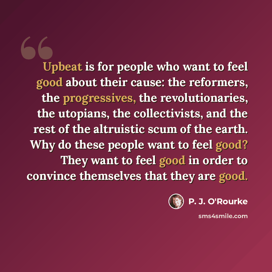 “Upbeat is for people who want to feel good about their cause: the reformers, the progressives, the revolutionaries, the utopians, the collectivists, and the rest of the altruistic scum of the earth. Why do these people want to feel good? They want to feel good in order to convince themselves that…” quote by P. J. O'Rourke
