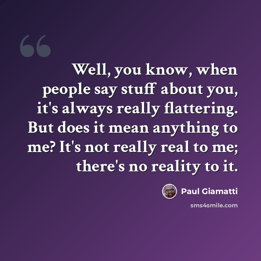 “Well, you know, when people say stuff about you, it's always really flattering. But does it mean anything to me? It's not really real to me; there's no reality to it.” quote by Paul Giamatti