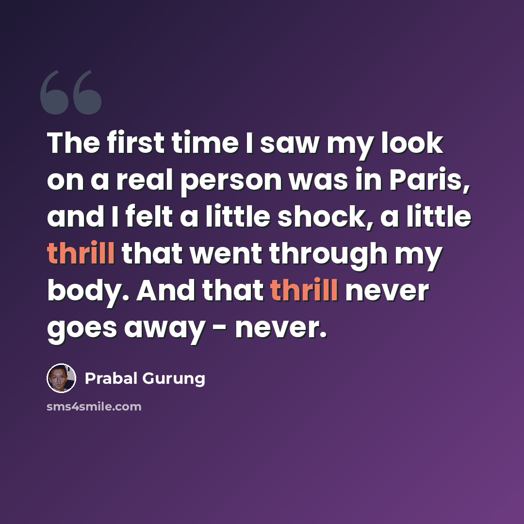 “The first time I saw my look on a real person was in Paris, and I felt a little shock, a little thrill that went through my body. And that thrill never goes away - never.” quote by Prabal Gurung