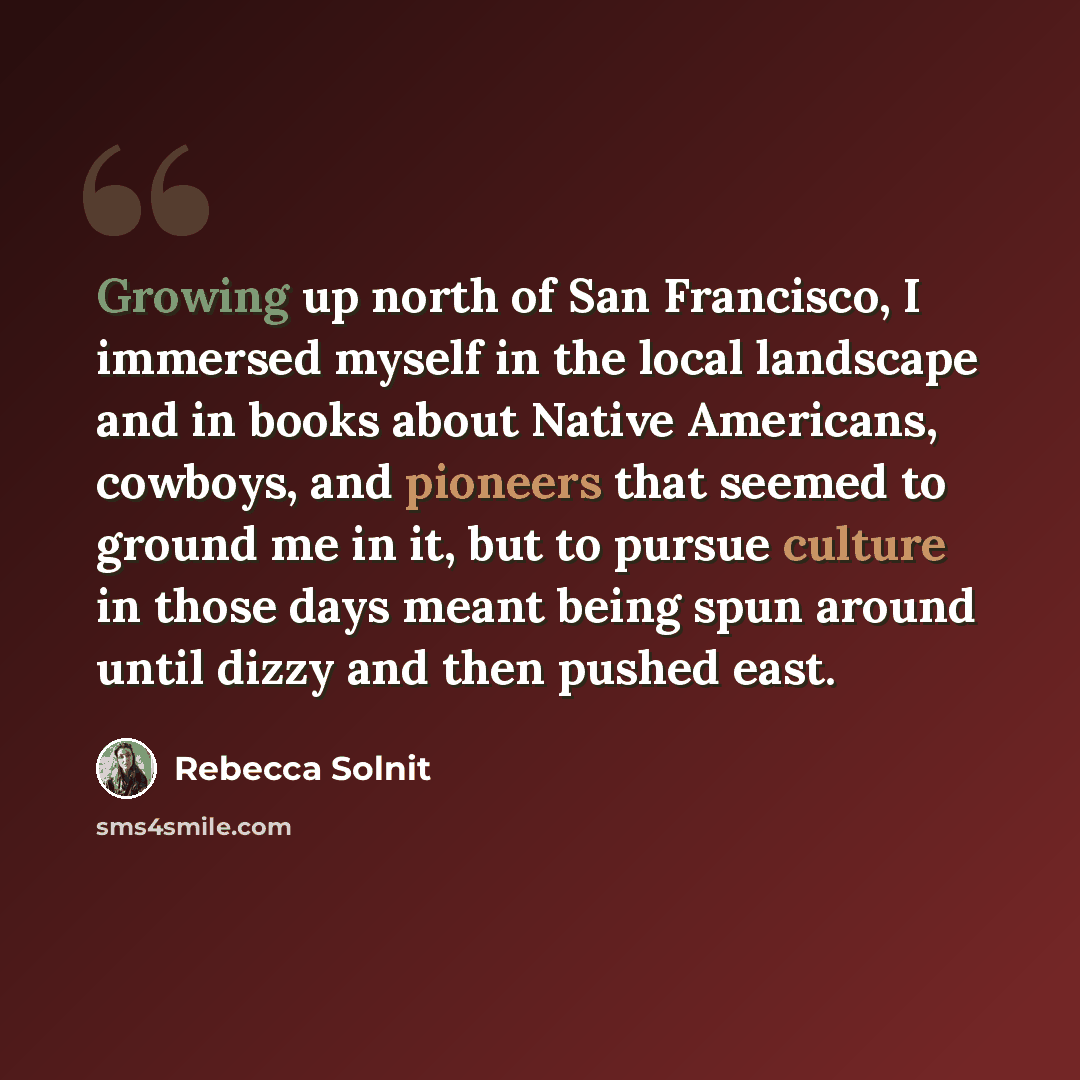 “Growing up north of San Francisco, I immersed myself in the local landscape and in books about Native Americans, cowboys, and pioneers that seemed to ground me in it, but to pursue culture in those days meant being spun around until dizzy and then pushed east.” quote by Rebecca Solnit