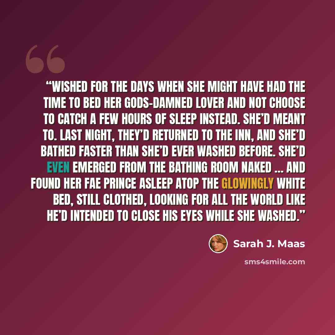 “Wished for the days when she might have had the time to bed her gods-damned lover and not choose to catch a few hours of sleep instead. She’d meant to. Last night, they’d returned to the inn, and she’d bathed faster than she’d ever washed before. She’d even emerged from the bathing room naked ……” quote by Sarah J. Maas