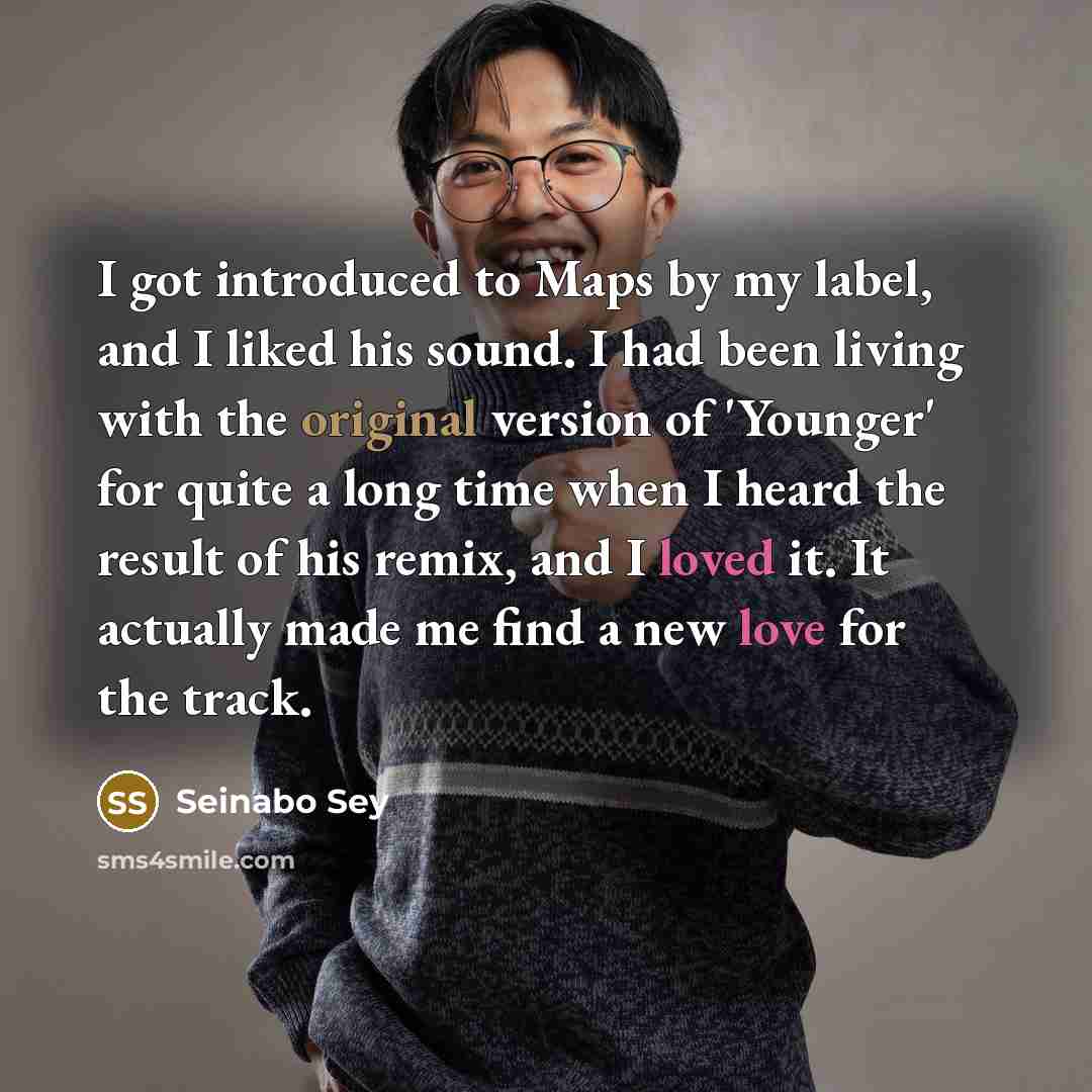 “I got introduced to Maps by my label, and I liked his sound. I had been living with the original version of 'Younger' for quite a long time when I heard the result of his remix, and I loved it. It actually made me find a new love for the track.” quote by Seinabo Sey