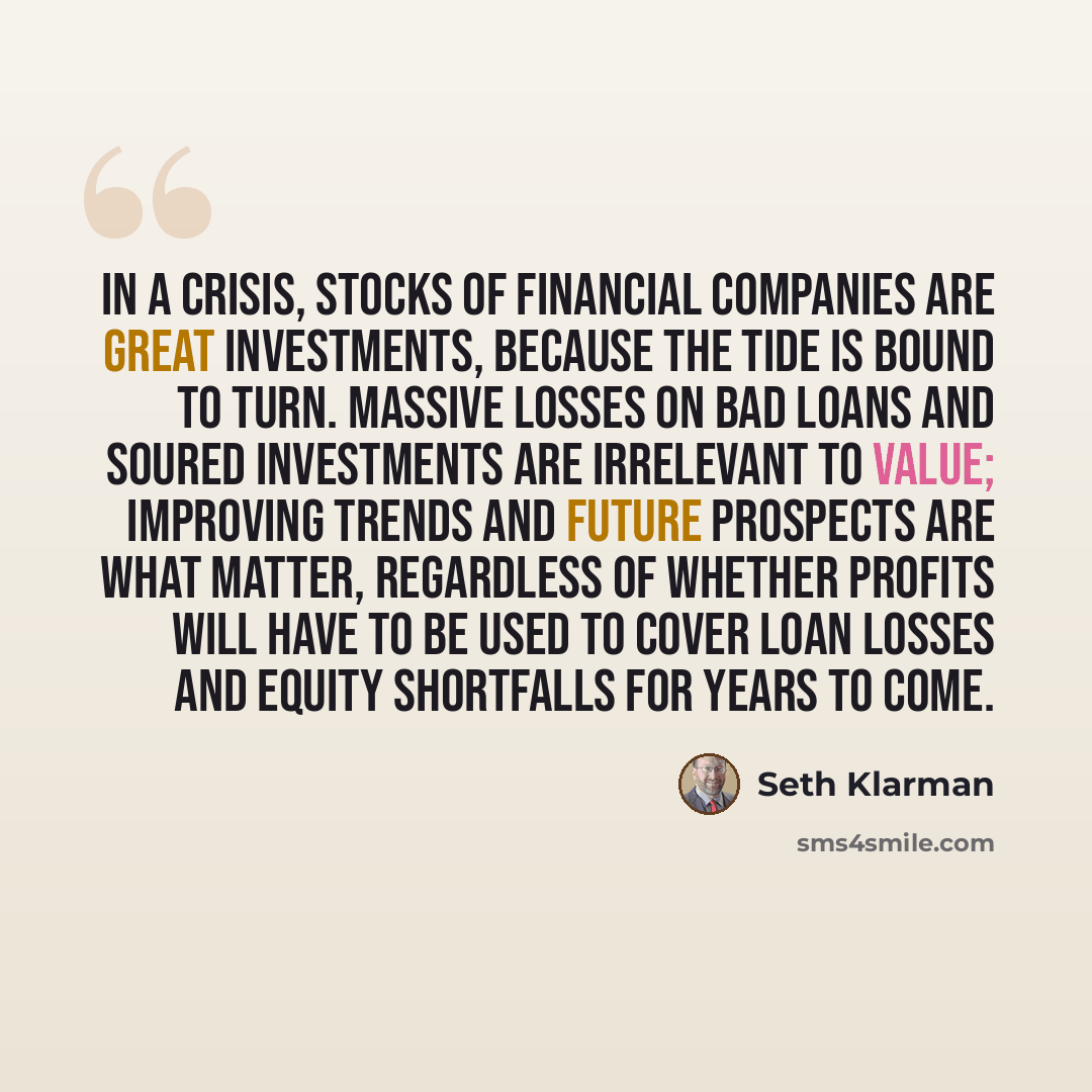 “In a crisis, stocks of financial companies are great investments, because the tide is bound to turn. Massive losses on bad loans and soured investments are irrelevant to value; improving trends and future prospects are what matter, regardless of whether profits will have to be used to cover loan…” quote by Seth Klarman