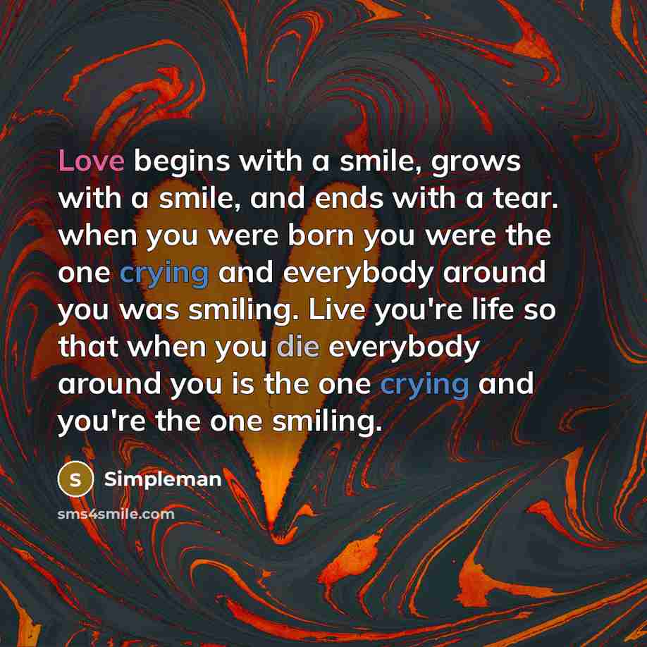 “Love begins with a smile, grows with a smile, and ends with a tear. when you were born you were the one crying and everybody around you was smiling. Live you're life so that when you die everybody around you is the one crying and you're the one smiling.” quote by Simpleman