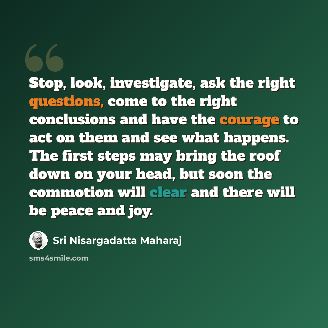 “Stop, look, investigate, ask the right questions, come to the right conclusions and have the courage to act on them and see what happens. The first steps may bring the roof down on your head, but soon the commotion will clear and there will be peace and joy.” quote by Sri Nisargadatta Maharaj