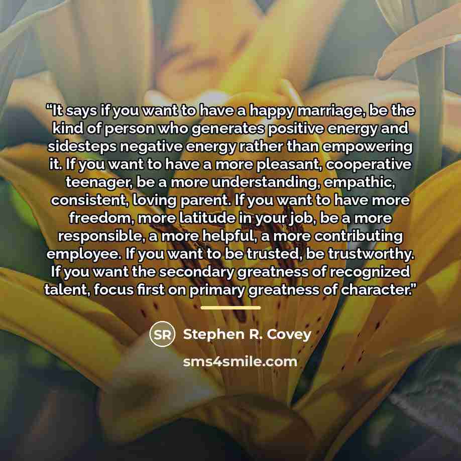 “It says if you want to have a happy marriage, be the kind of person who generates positive energy and sidesteps negative energy rather than empowering it. If you want to have a more pleasant, cooperative teenager, be a more understanding, empathic, consistent, loving parent. If you want to have…” quote by Stephen R. Covey