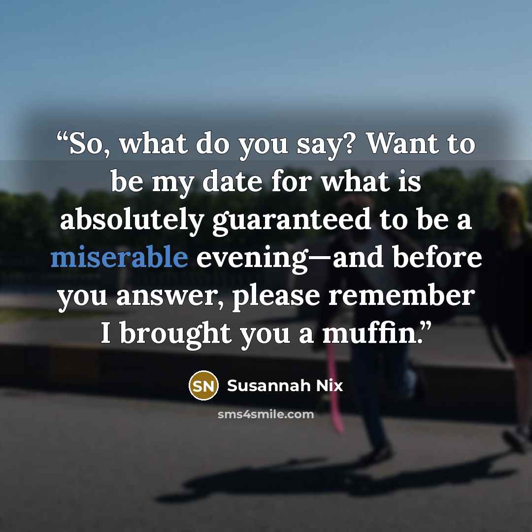 “So, what do you say? Want to be my date for what is absolutely guaranteed to be a miserable evening—and before you answer, please remember I brought you a muffin.” quote by Susannah Nix