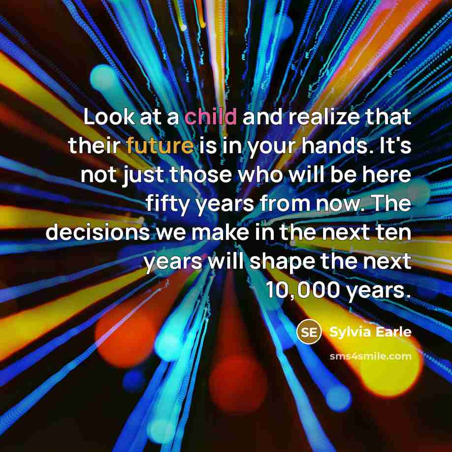 “Look at a child and realize that their future is in your hands. It's not just those who will be here fifty years from now. The decisions we make in the next ten years will shape the next 10,000 years.” quote by Sylvia Earle