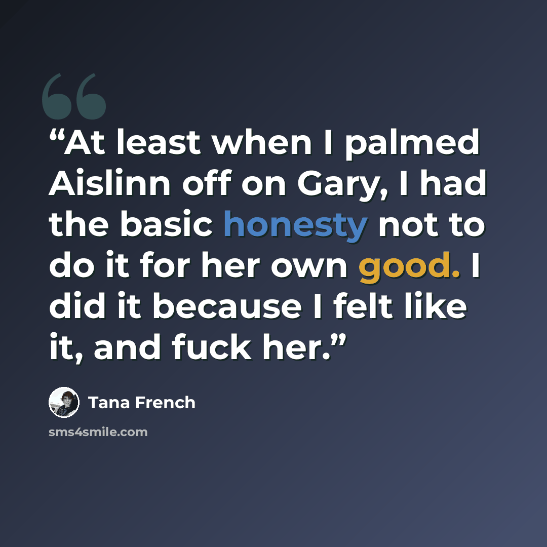 “At least when I palmed Aislinn off on Gary, I had the basic honesty not to do it for her own good. I did it because I felt like it, and fuck her.” quote by Tana French