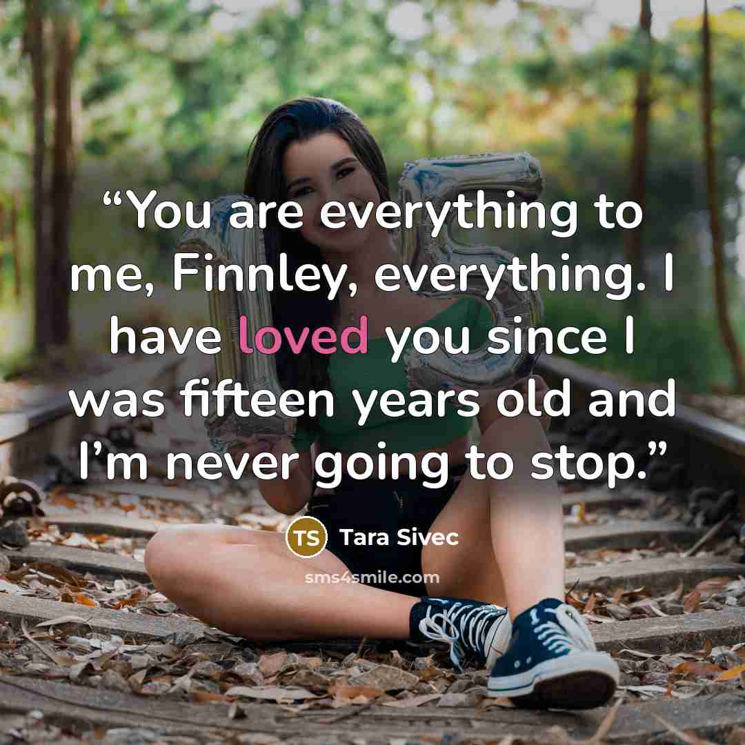 “You are everything to me, Finnley, everything. I have loved you since I was fifteen years old and I’m never going to stop.” quote by Tara Sivec