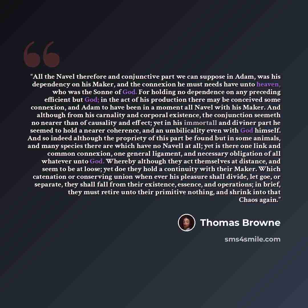 “All the Navel therefore and conjunctive part we can suppose in Adam, was his dependency on his Maker, and the connexion he must needs have unto heaven, who was the Sonne of God. For holding no dependence on any preceding efficient but God; in the act of his production there may be conceived some…” quote by Thomas Browne