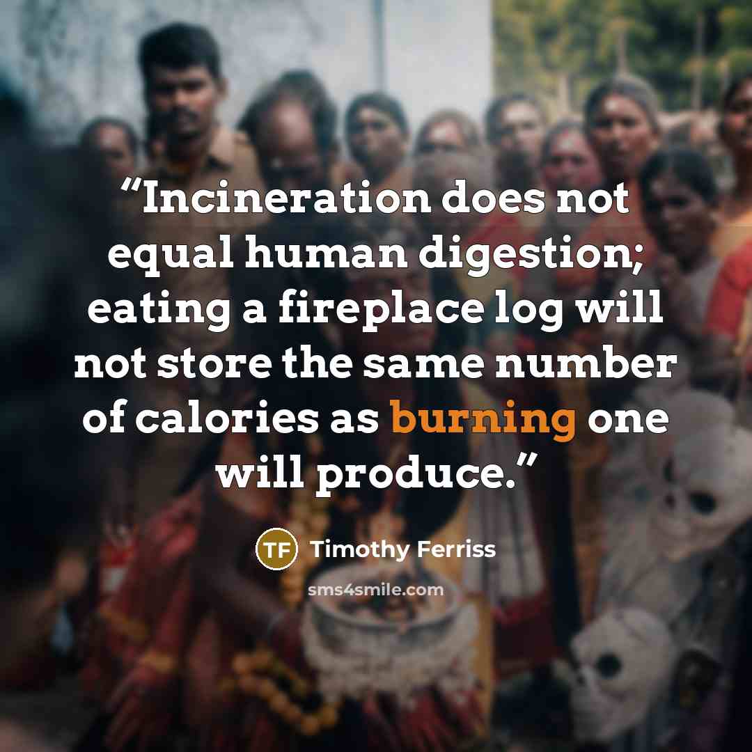 “Incineration does not equal human digestion; eating a fireplace log will not store the same number of calories as burning one will produce.” quote by Timothy Ferriss