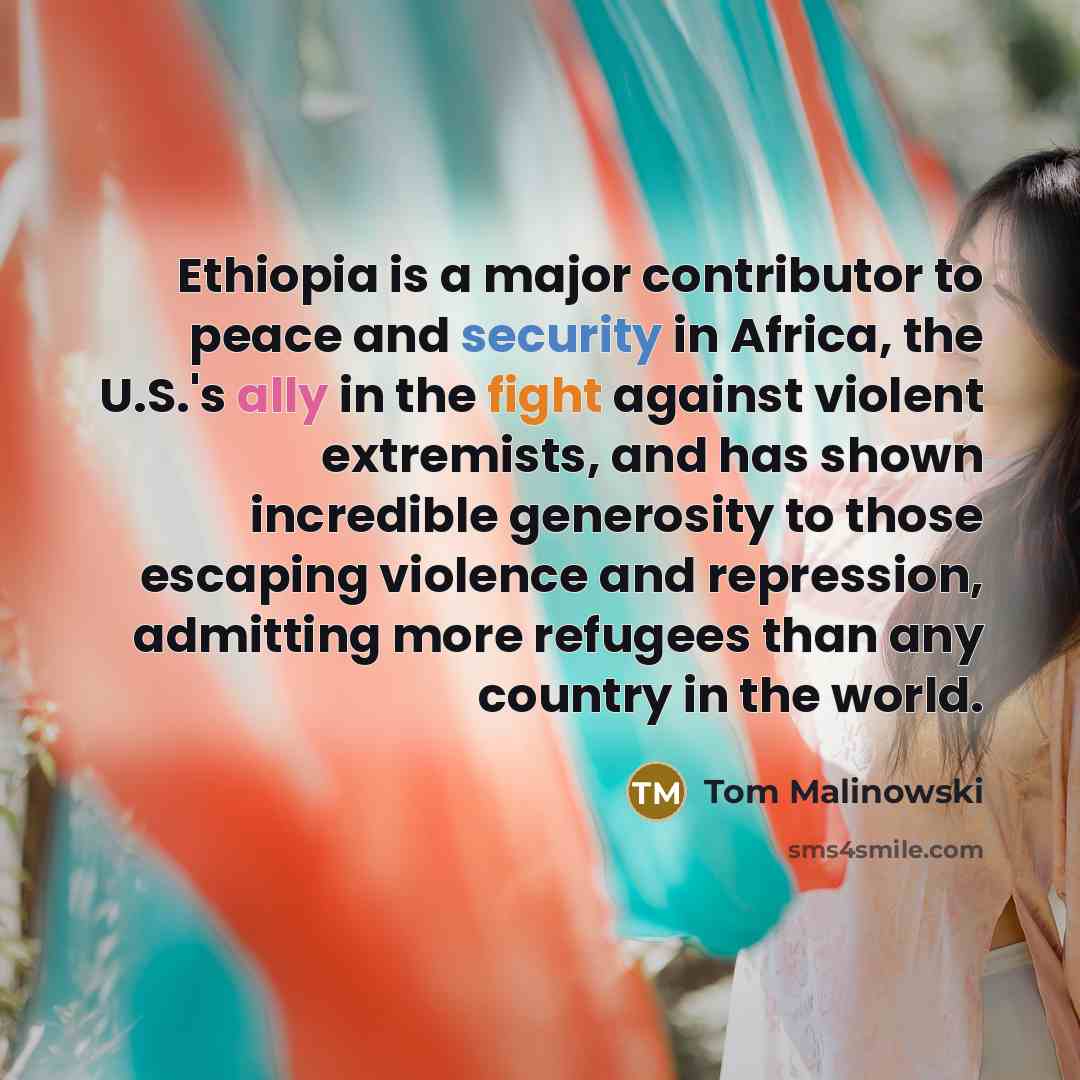 “Ethiopia is a major contributor to peace and security in Africa, the U.S.'s ally in the fight against violent extremists, and has shown incredible generosity to those escaping violence and repression, admitting more refugees than any country in the world.” quote by Tom Malinowski