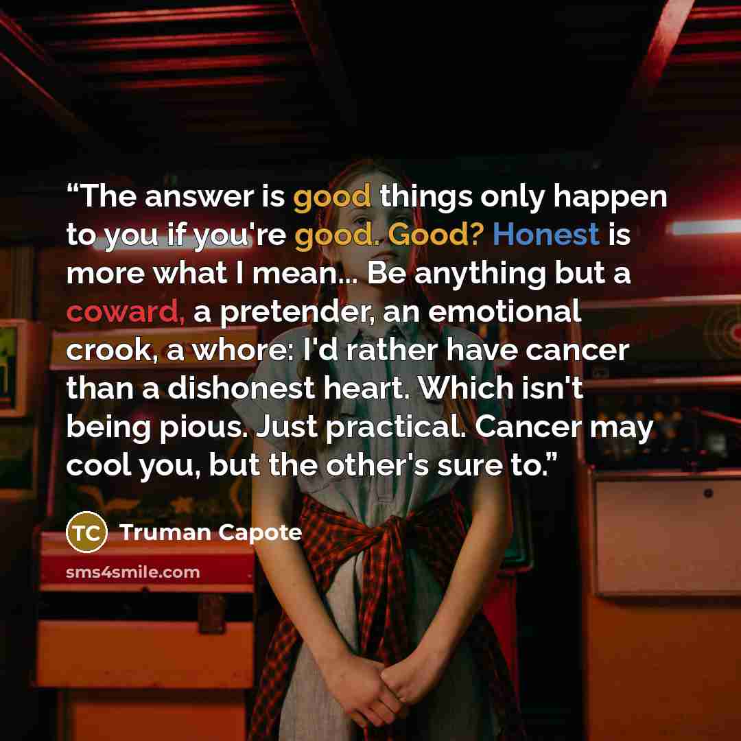 “The answer is good things only happen to you if you're good. Good? Honest is more what I mean... Be anything but a coward, a pretender, an emotional crook, a whore: I'd rather have cancer than a dishonest heart. Which isn't being pious. Just practical. Cancer may cool you, but the other's sure to.” quote by Truman Capote
