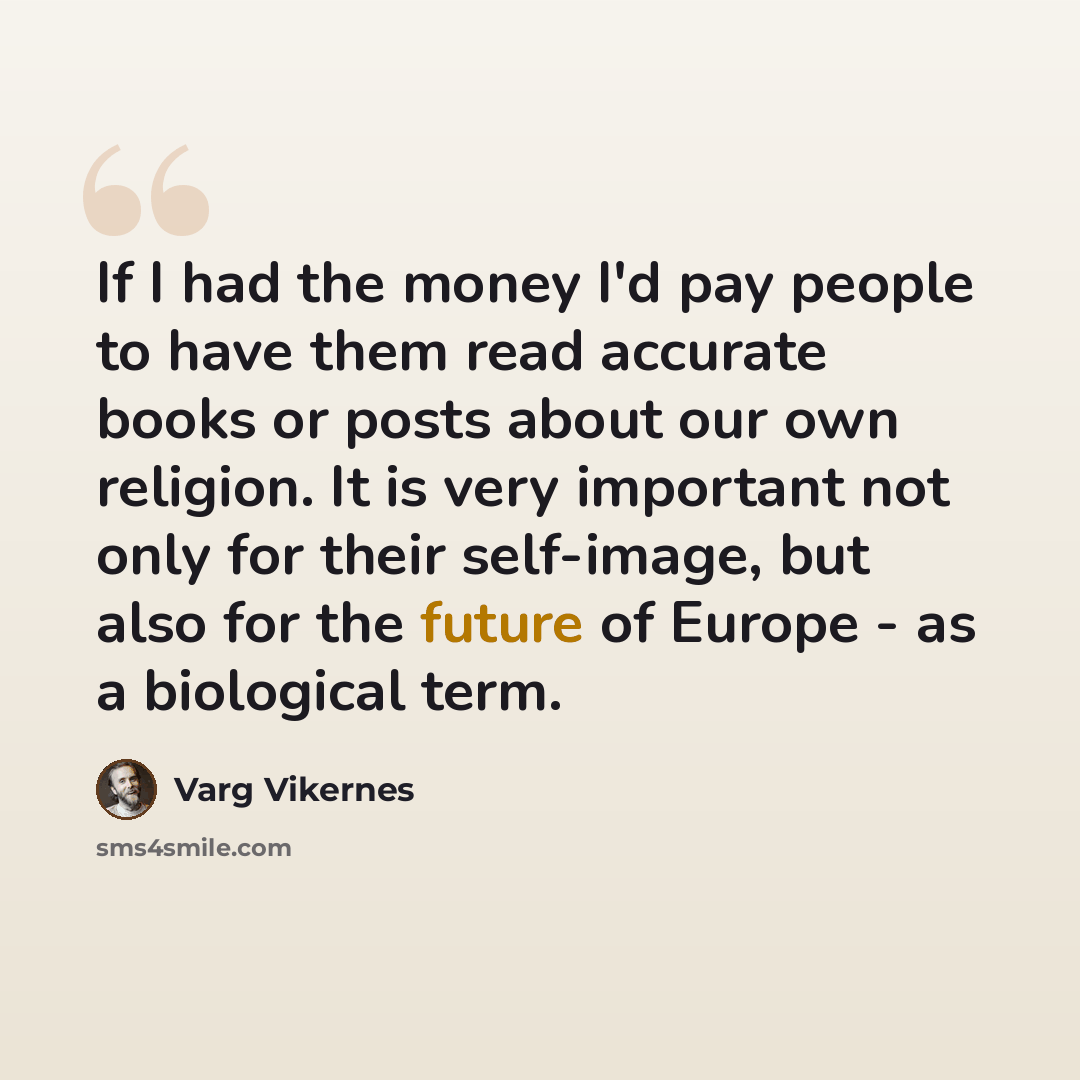 “If I had the money I'd pay people to have them read accurate books or posts about our own religion. It is very important not only for their self-image, but also for the future of Europe - as a biological term.” quote by Varg Vikernes