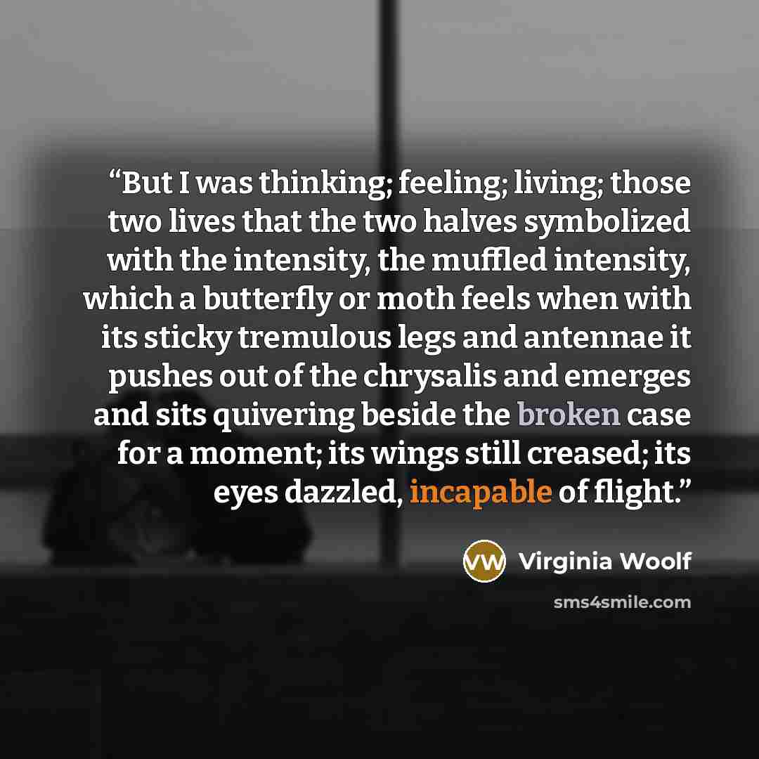 “But I was thinking; feeling; living; those two lives that the two halves symbolized with the intensity, the muffled intensity, which a butterfly or moth feels when with its sticky tremulous legs and antennae it pushes out of the chrysalis and emerges and sits quivering beside the broken case for a…” quote by Virginia Woolf
