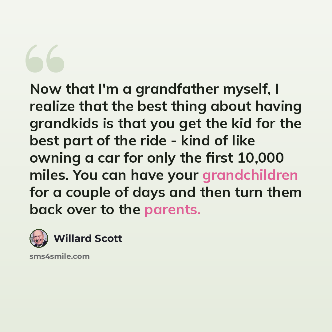 “Now that I'm a grandfather myself, I realize that the best thing about having grandkids is that you get the kid for the best part of the ride - kind of like owning a car for only the first 10,000 miles. You can have your grandchildren for a couple of days and then turn them back over to the parents.” quote by Willard Scott