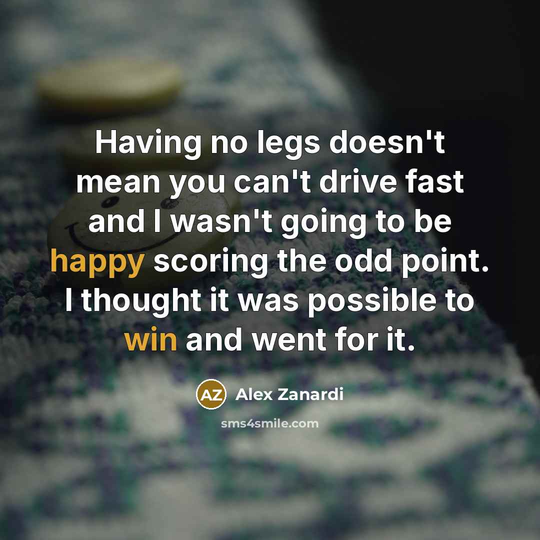 “Having no legs doesn't mean you can't drive fast and I wasn't going to be happy scoring the odd point. I thought it was possible to win and went for it.” quote by Alex Zanardi
