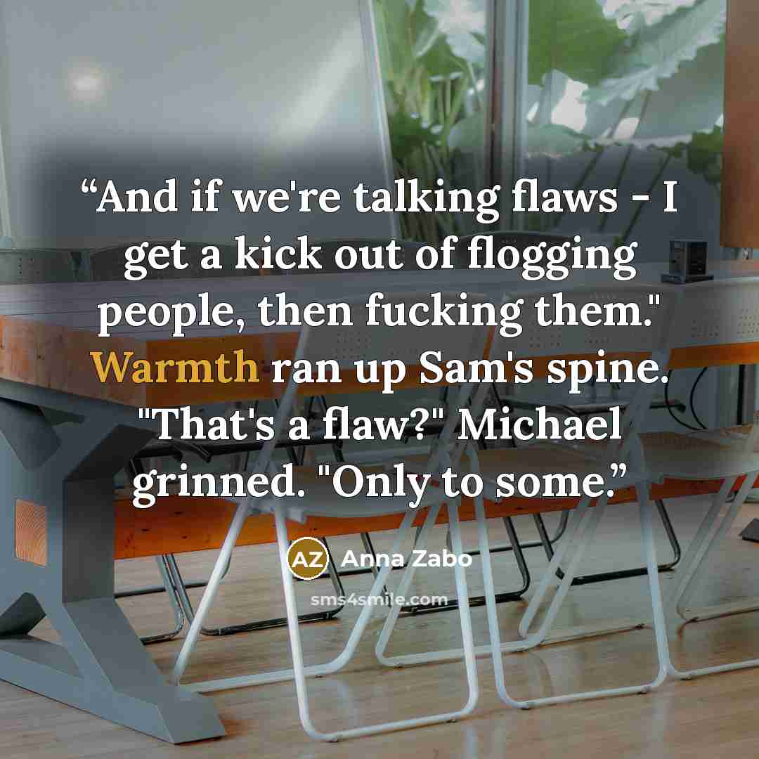 “And if we're talking flaws - I get a kick out of flogging people, then fucking them." Warmth ran up Sam's spine. "That's a flaw?" Michael grinned. "Only to some.” quote by Anna Zabo