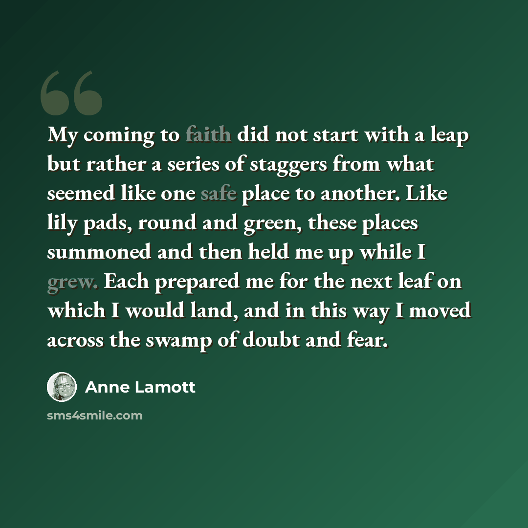 “My coming to faith did not start with a leap but rather a series of staggers from what seemed like one safe place to another. Like lily pads, round and green, these places summoned and then held me up while I grew. Each prepared me for the next leaf on which I would land, and in this way I moved…” quote by Anne Lamott